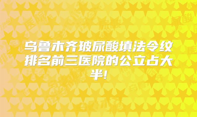 乌鲁木齐玻尿酸填法令纹排名前三医院的公立占大半!