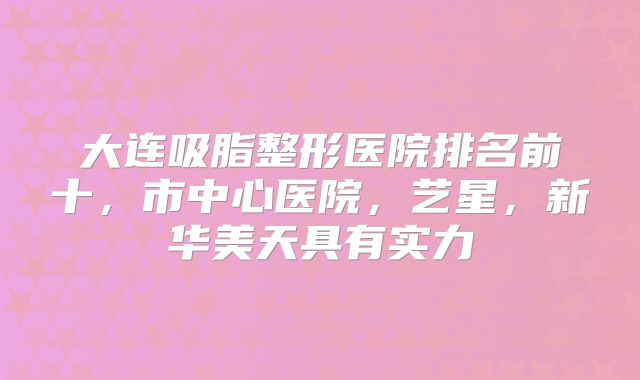 大连吸脂整形医院排名前十，市中心医院，艺星，新华美天具有实力