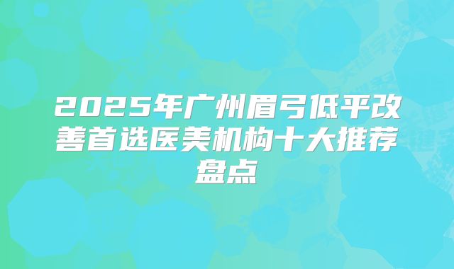 2025年广州眉弓低平改善首选医美机构十大推荐盘点