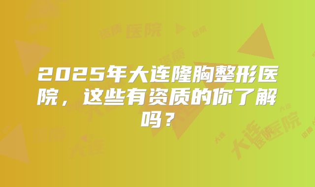 2025年大连隆胸整形医院，这些有资质的你了解吗？