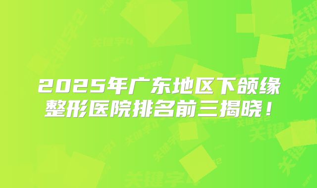 2025年广东地区下颌缘整形医院排名前三揭晓！