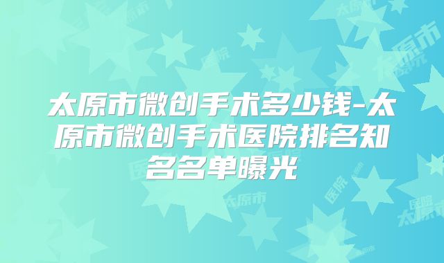 太原市微创手术多少钱-太原市微创手术医院排名知名名单曝光