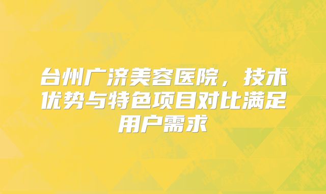 台州广济美容医院，技术优势与特色项目对比满足用户需求