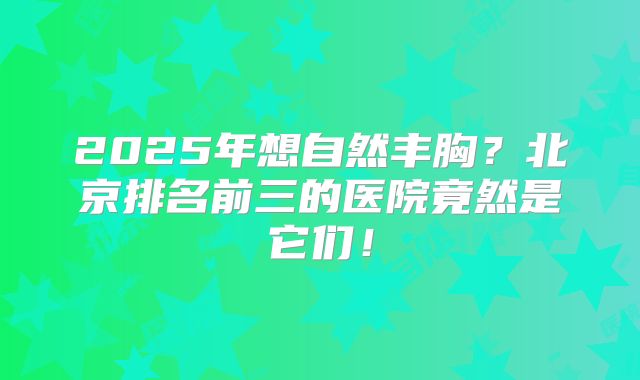 2025年想自然丰胸？北京排名前三的医院竟然是它们！