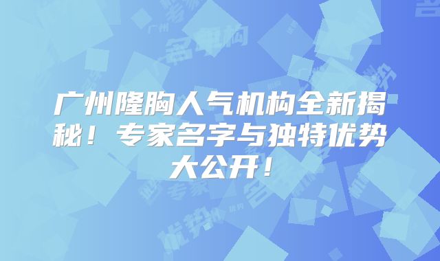 广州隆胸人气机构全新揭秘！专家名字与独特优势大公开！