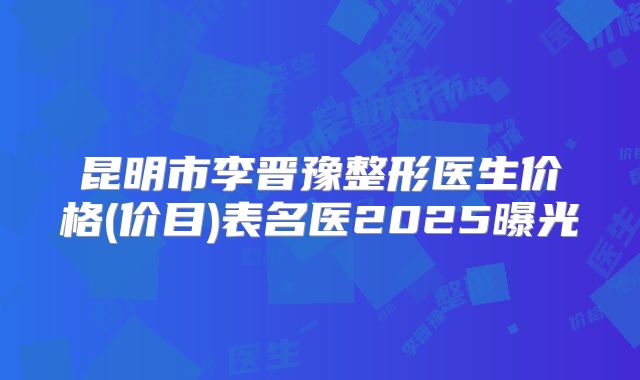昆明市李晋豫整形医生价格(价目)表名医2025曝光
