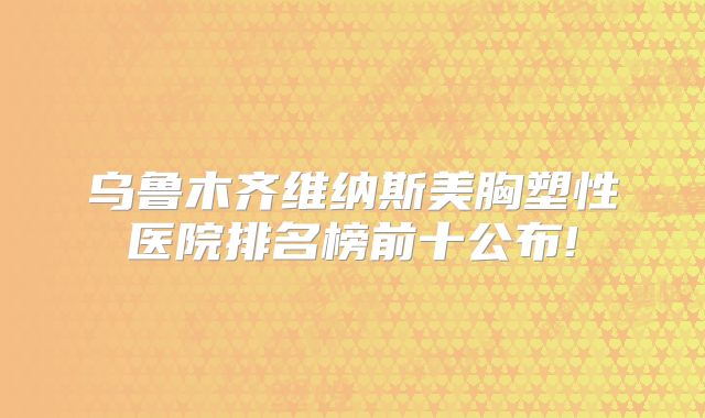 乌鲁木齐维纳斯美胸塑性医院排名榜前十公布!