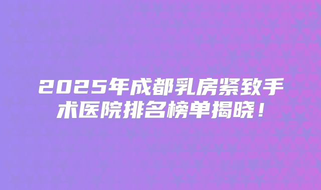 2025年成都乳房紧致手术医院排名榜单揭晓！