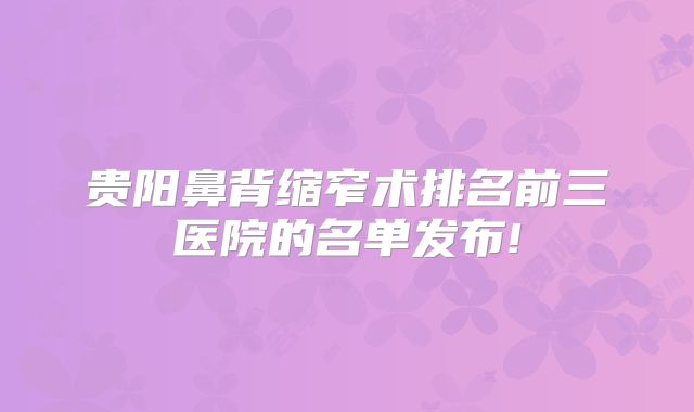 贵阳鼻背缩窄术排名前三医院的名单发布!