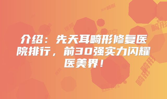 介绍：先天耳畸形修复医院排行，前30强实力闪耀医美界！