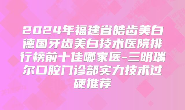 2024年福建省皓齿美白德国牙齿美白技术医院排行榜前十佳哪家医-三明瑞尔口腔门诊部实力技术过硬推荐