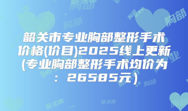 韶关市专业胸部整形手术价格(价目)2025线上更新(专业胸部整形手术均价为：26585元）