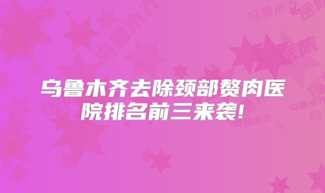 乌鲁木齐去除颈部赘肉医院排名前三来袭!