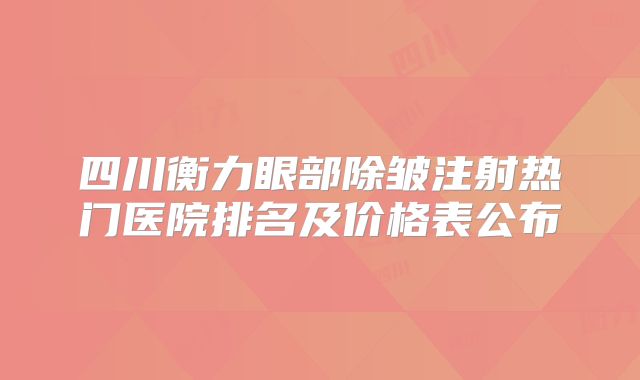 四川衡力眼部除皱注射热门医院排名及价格表公布