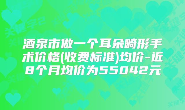 酒泉市做一个耳朵畸形手术价格(收费标准)均价-近8个月均价为55042元