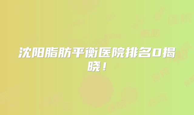 沈阳脂肪平衡医院排名0揭晓！