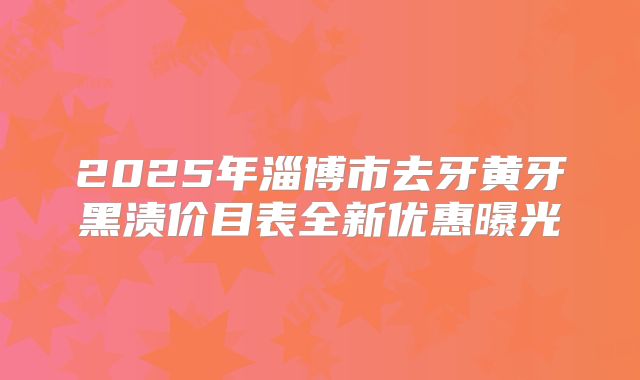 2025年淄博市去牙黄牙黑渍价目表全新优惠曝光