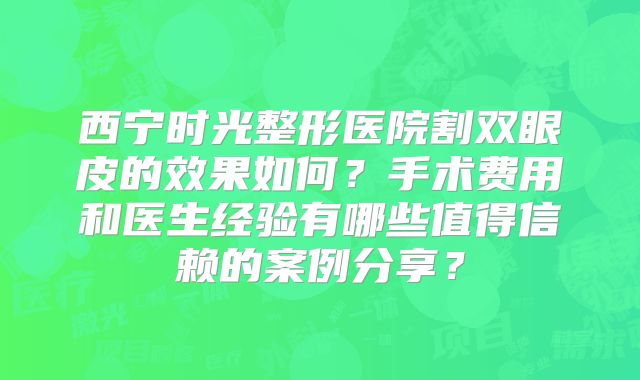 西宁时光整形医院割双眼皮的效果如何？手术费用和医生经验有哪些值得信赖的案例分享？