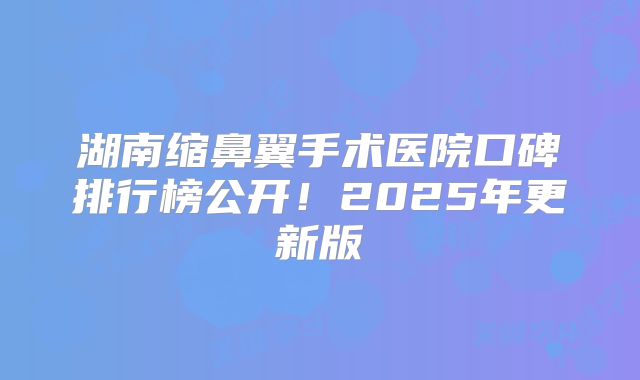 湖南缩鼻翼手术医院口碑排行榜公开！2025年更新版
