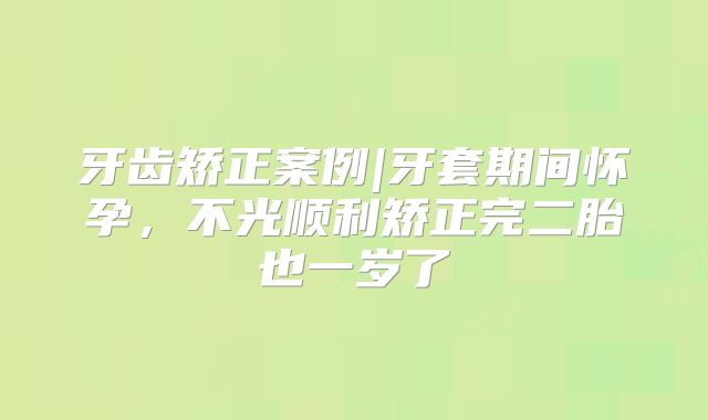 牙齿矫正案例|牙套期间怀孕，不光顺利矫正完二胎也一岁了