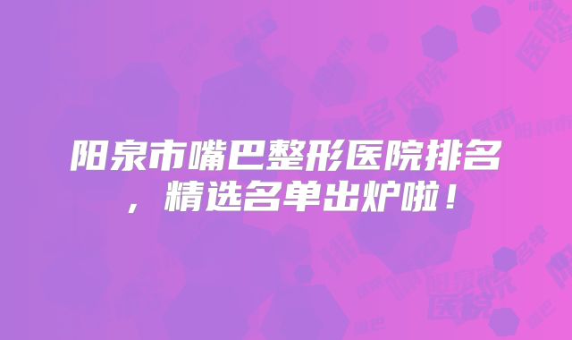 阳泉市嘴巴整形医院排名，精选名单出炉啦！