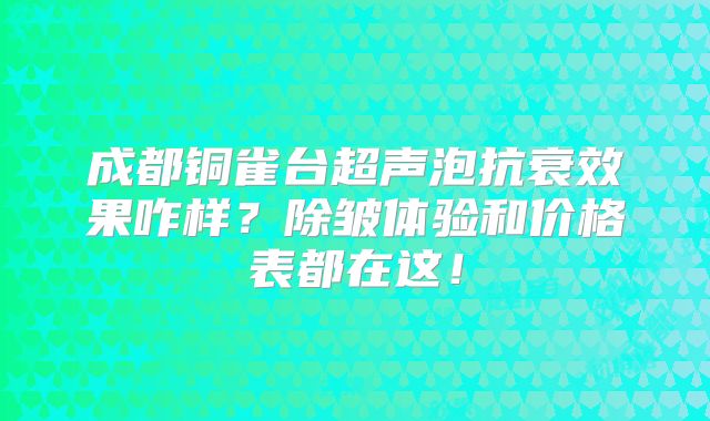 成都铜雀台超声泡抗衰效果咋样？除皱体验和价格表都在这！