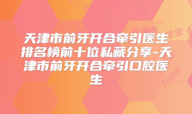 天津市前牙开合牵引医生排名榜前十位私藏分享-天津市前牙开合牵引口腔医生