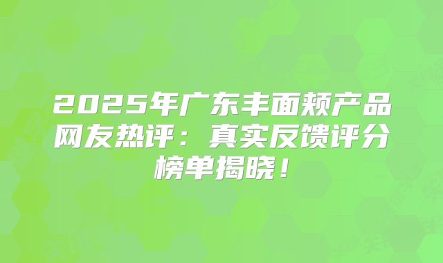 2025年广东丰面颊产品网友热评：真实反馈评分榜单揭晓！