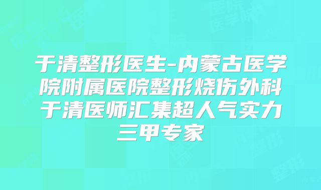 于清整形医生-内蒙古医学院附属医院整形烧伤外科于清医师汇集超人气实力三甲专家