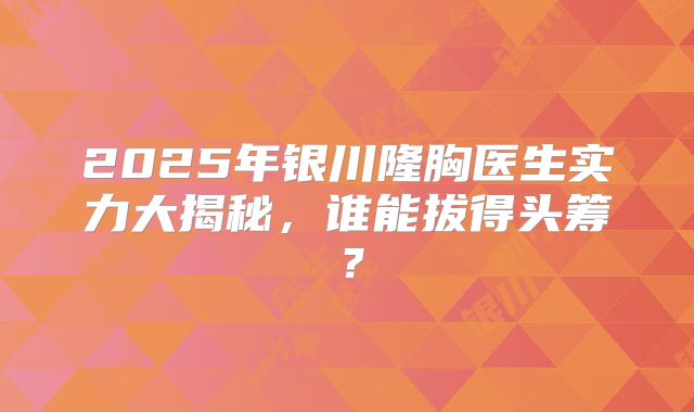 2025年银川隆胸医生实力大揭秘，谁能拔得头筹？