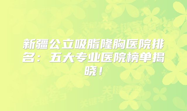 新疆公立吸脂隆胸医院排名：五大专业医院榜单揭晓！