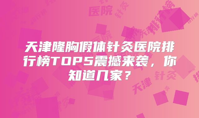 天津隆胸假体针灸医院排行榜TOP5震撼来袭，你知道几家？