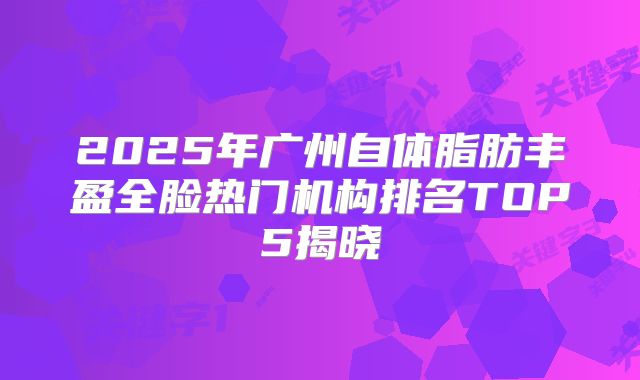 2025年广州自体脂肪丰盈全脸热门机构排名TOP5揭晓