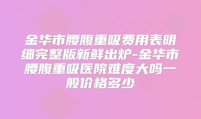 金华市腰腹重吸费用表明细完整版新鲜出炉-金华市腰腹重吸医院难度大吗一般价格多少