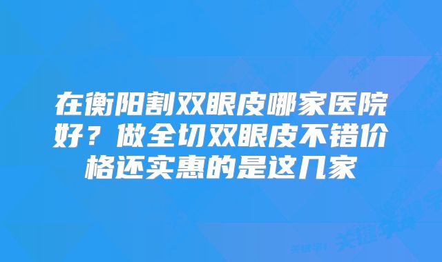 在衡阳割双眼皮哪家医院好？做全切双眼皮不错价格还实惠的是这几家