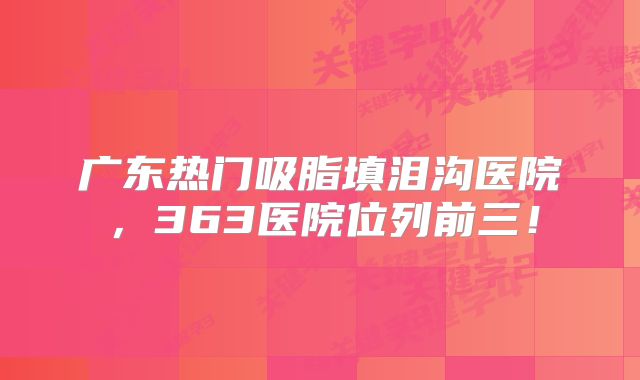 广东热门吸脂填泪沟医院，363医院位列前三！
