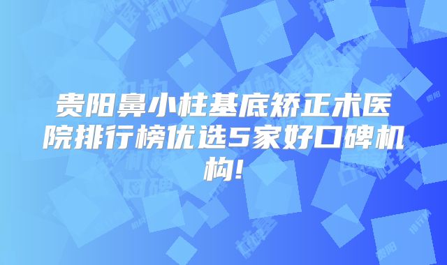 贵阳鼻小柱基底矫正术医院排行榜优选5家好口碑机构!