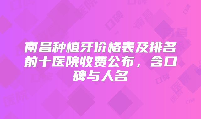 南昌种植牙价格表及排名前十医院收费公布，含口碑与人名