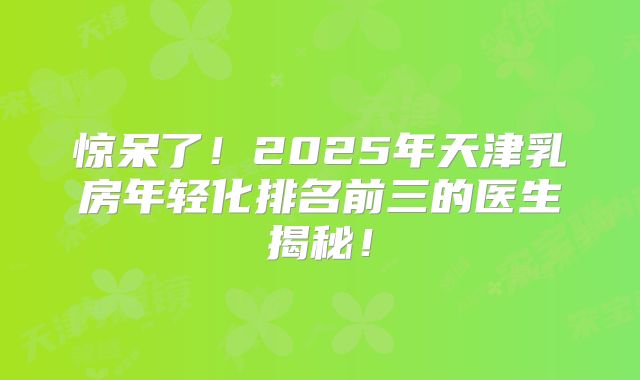 惊呆了！2025年天津乳房年轻化排名前三的医生揭秘！