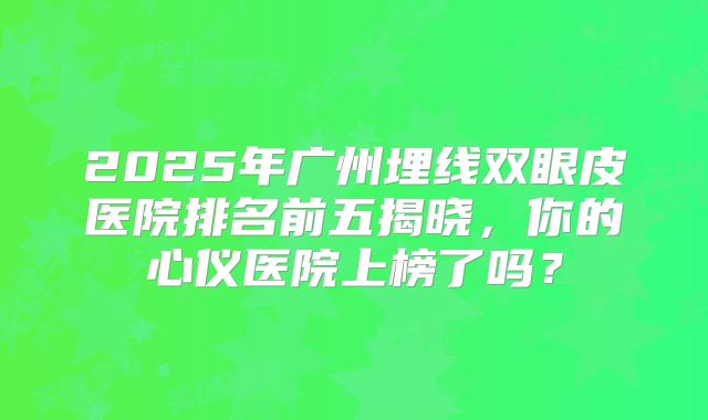 2025年广州埋线双眼皮医院排名前五揭晓，你的心仪医院上榜了吗？