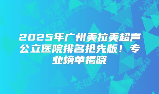 2025年广州美拉美超声公立医院排名抢先版！专业榜单揭晓