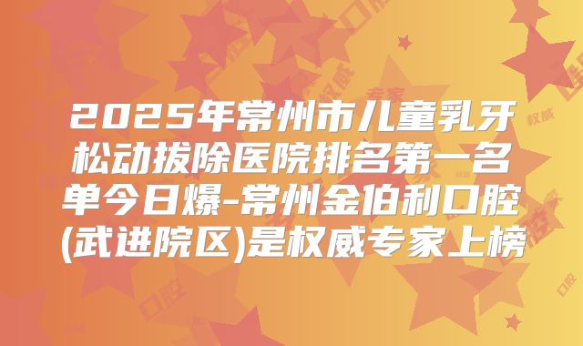 2025年常州市儿童乳牙松动拔除医院排名第一名单今日爆-常州金伯利口腔(武进院区)是权威专家上榜