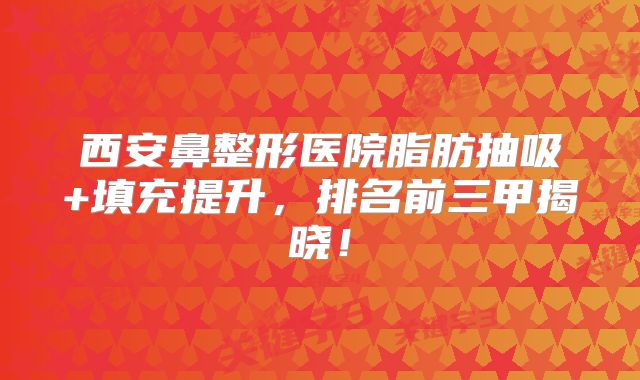 西安鼻整形医院脂肪抽吸+填充提升，排名前三甲揭晓！