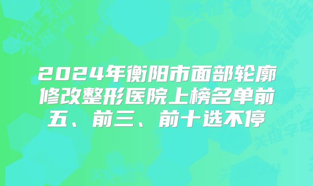 2024年衡阳市面部轮廓修改整形医院上榜名单前五、前三、前十选不停