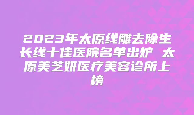 2023年太原线雕去除生长线十佳医院名单出炉 太原美芝妍医疗美容诊所上榜
