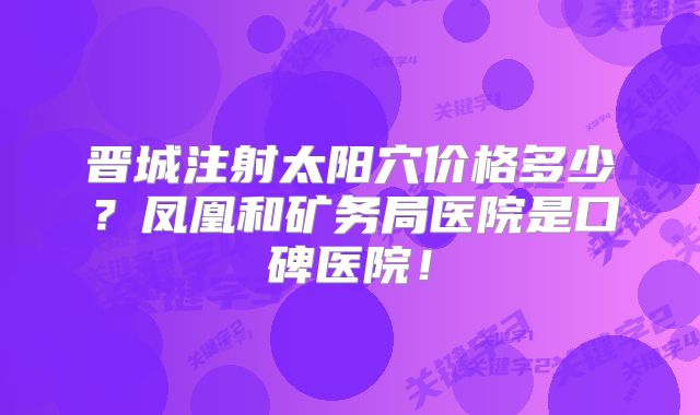 晋城注射太阳穴价格多少？凤凰和矿务局医院是口碑医院！