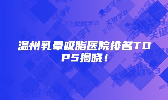 温州乳晕吸脂医院排名TOP5揭晓！
