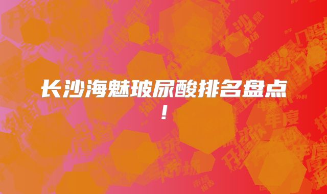 长沙海魅玻尿酸排名盘点!