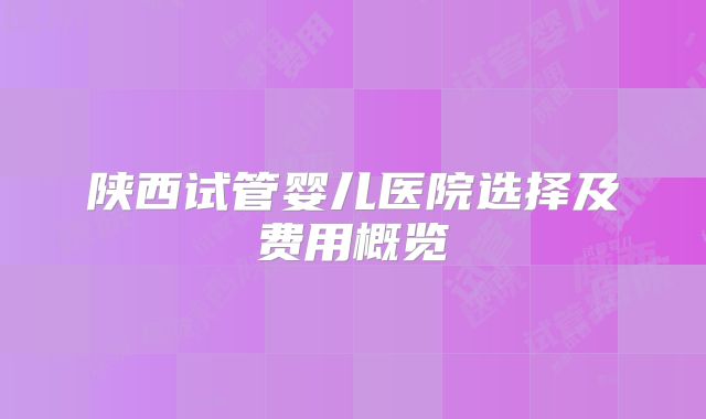陕西试管婴儿医院选择及费用概览