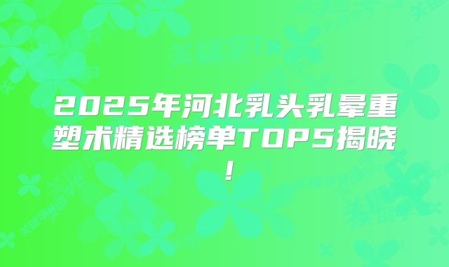 2025年河北乳头乳晕重塑术精选榜单TOP5揭晓！